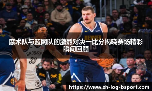 魔术队与篮网队的激烈对决一比分揭晓赛场精彩瞬间回顾