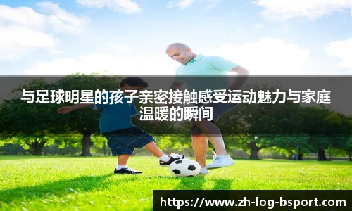 与足球明星的孩子亲密接触感受运动魅力与家庭温暖的瞬间