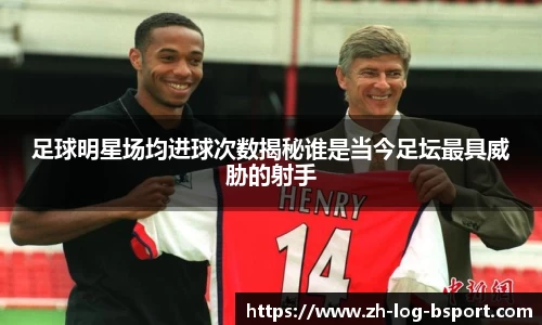 足球明星场均进球次数揭秘谁是当今足坛最具威胁的射手