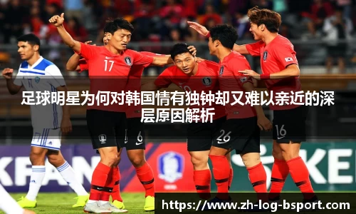 足球明星为何对韩国情有独钟却又难以亲近的深层原因解析