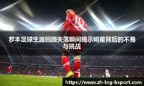 罗本足球生涯回顾失落瞬间揭示明星背后的不易与挑战